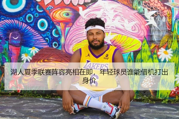 湖人夏季联赛阵容亮相在即，年轻球员谁能借机打出身价